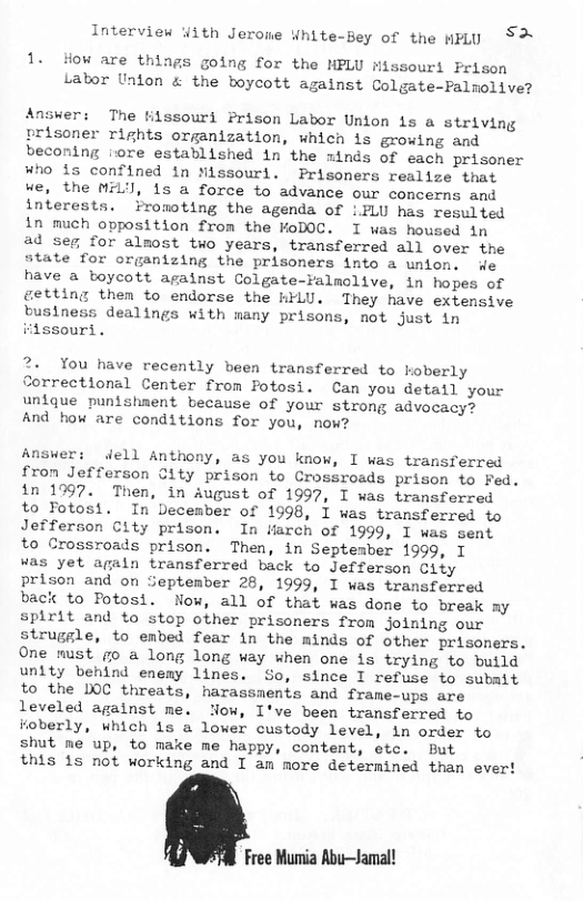 Interview Yith Jerone White-Bey of the WPLU S 1. How are things going for the MPLU Missouri Prison Labor Unlon & the boycott against Colgate-Palmolive? Answer: The filssouri Prison Labor Unlon is a striving prisoner rights organization, which is growing and beconing iore established in the minds of each prisoner Who 15 confined in Nissouri. Prisoners realize that ue, the MY, is a force to advance our concerns and interests. Fromoting the agenda of :FLU has resulted in much opposition from the oDOC. I was housed in ad seg for almost two years, transferred all over the state for organizing the prisoners into a union. de have a boycott against Colgate-Falmolive, in hopes of getting then to endorse the HFLU. They have extensive business dealings with many prisons, not just in iidssourt. 2. You have recently been transferred to hoberly Sorrectional Center from Potosi. Can you detall your unique punishaent because of your strong advocacy? And how are conditions for you, now? Answer: ell Anthony, as you know, I was transferred fron Jefferson City prison to Crossroads prison to Fed. in 1997. Then, in August of 1997, I was transferred to Totosi. In December of 1998, I was transferred to Jefferson City prison. In iarch of 1999, I was sent to Crossroads prison. Then, in Septesber 1999, I as yet agaln transferred back to Jefferson City prison and on September 28, 1999, I was transferred baci to Fotosi. Now, all of that was done to break my Spirit and to stop other prisoners from joining our struggle, to embed fear in the minds of other prisoners. One must go a long long way when one is trying to build unity behind enemy lines. So, since I refuse to subait to the DOC threats, harassments and frame-ups are leveled against me. low, I’ve been transferred to Foberly, which is a lower custody level, in order to shut me up, to make me happy, content, etc. But this 1s not working and I an more determined than ever! Free Mumia Abu—Jamal!
